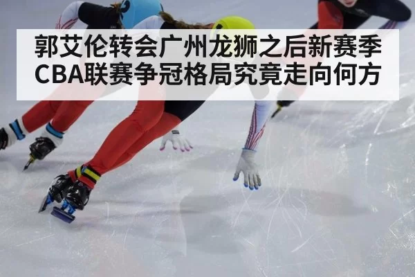 郭艾伦转会广州龙狮之后新赛季CBA联赛争冠格局究竟走向何方