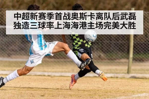 中超新赛季首战奥斯卡离队后武磊独造三球率上海海港主场完美大胜